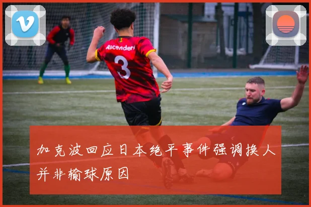 加克波回应日本绝平事件强调换人并非输球原因