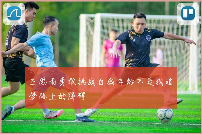 王思雨勇敢挑战自我年龄不是我追梦路上的障碍
