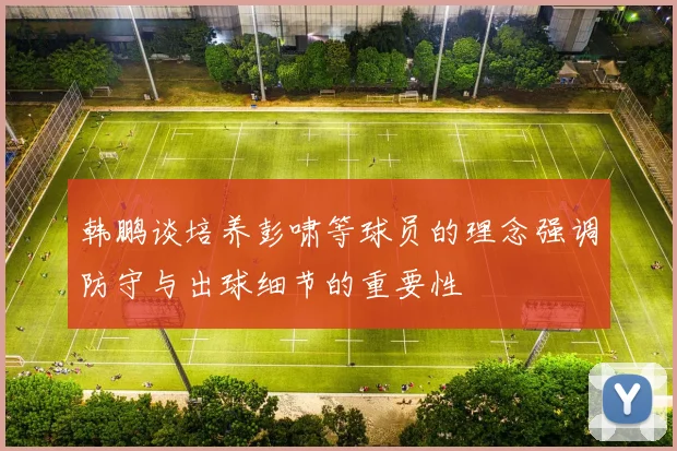 韩鹏谈培养彭啸等球员的理念强调防守与出球细节的重要性