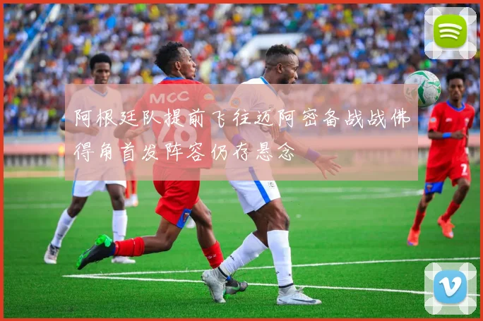 阿根廷队提前飞往迈阿密备战战佛得角首发阵容仍存悬念