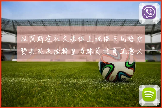 拉莫斯在社交媒体上祝福卡瓦哈尔赞其完美诠释皇马球员的真正意义