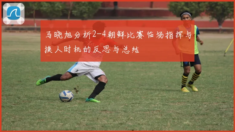 马晓旭分析2-4朝鲜比赛临场指挥与换人时机的反思与总结