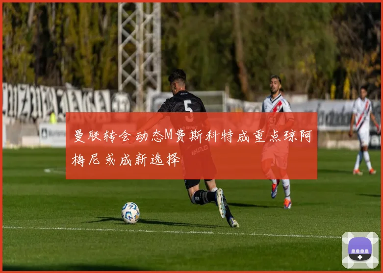 曼联转会动态M费斯科特成重点琼阿梅尼或成新选择