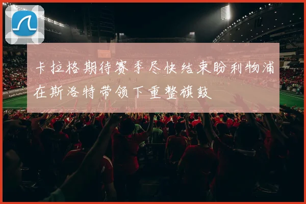 卡拉格期待赛季尽快结束盼利物浦在斯洛特带领下重整旗鼓