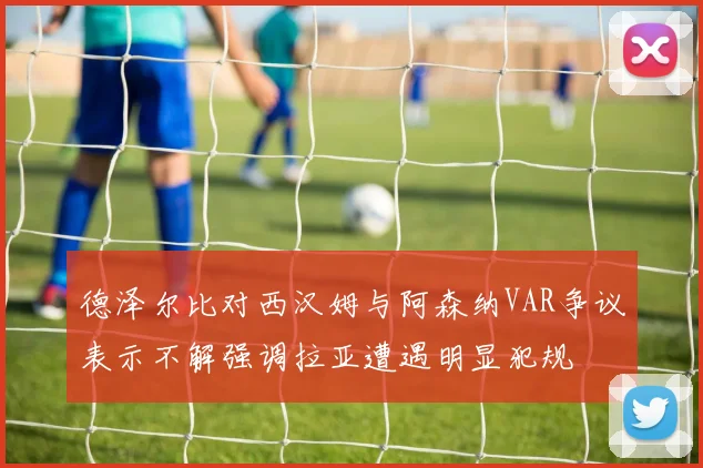 德泽尔比对西汉姆与阿森纳VAR争议表示不解强调拉亚遭遇明显犯规