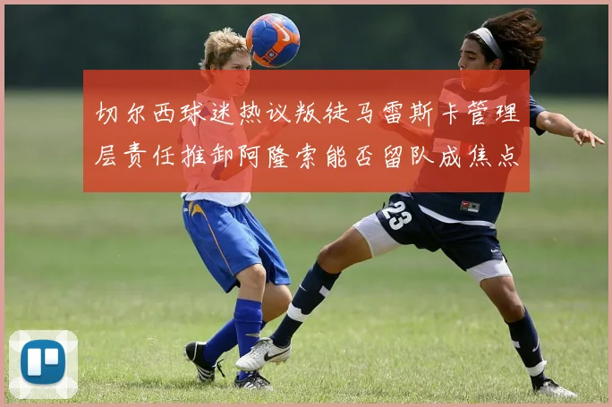切尔西球迷热议叛徒马雷斯卡管理层责任推卸阿隆索能否留队成焦点