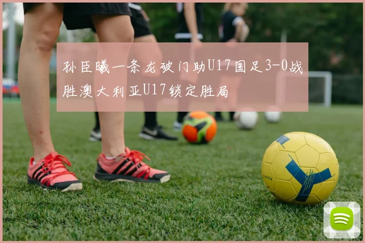 孙臣曦一条龙破门助U17国足3-0战胜澳大利亚U17锁定胜局