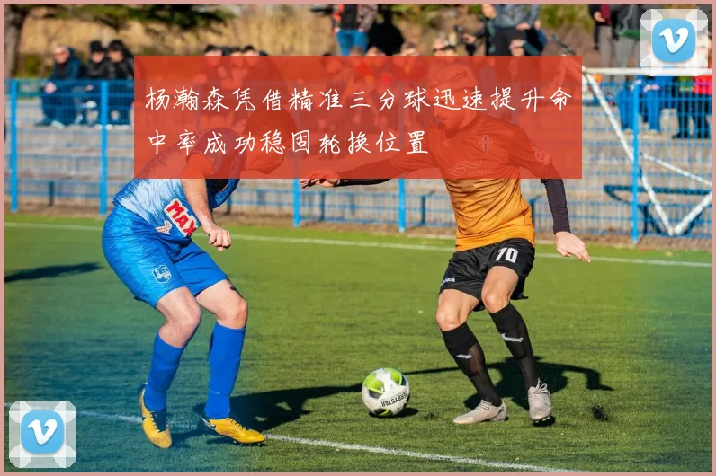 杨瀚森凭借精准三分球迅速提升命中率成功稳固轮换位置