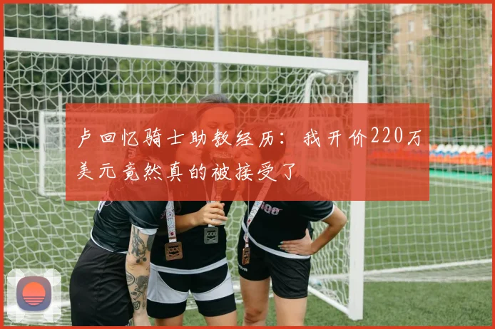 卢回忆骑士助教经历：我开价220万美元竟然真的被接受了