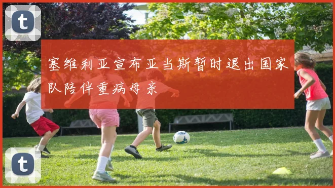 塞维利亚宣布亚当斯暂时退出国家队陪伴重病母亲