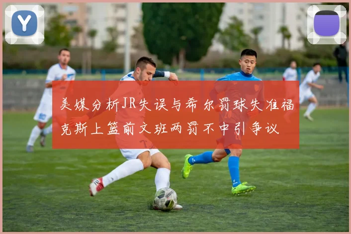 美媒分析JR失误与希尔罚球失准福克斯上篮前文班两罚不中引争议