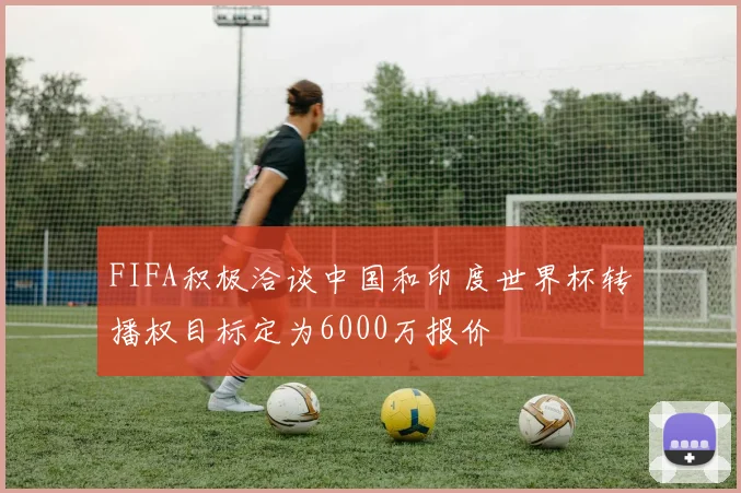 FIFA积极洽谈中国和印度世界杯转播权目标定为6000万报价