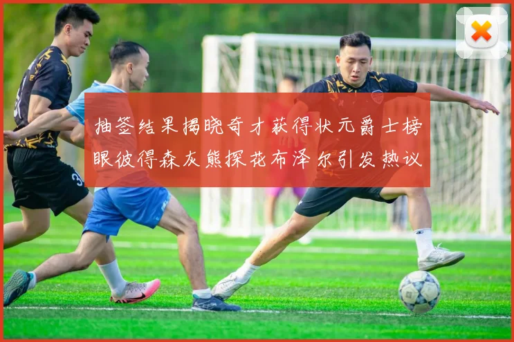 抽签结果揭晓奇才获得状元爵士榜眼彼得森灰熊探花布泽尔引发热议