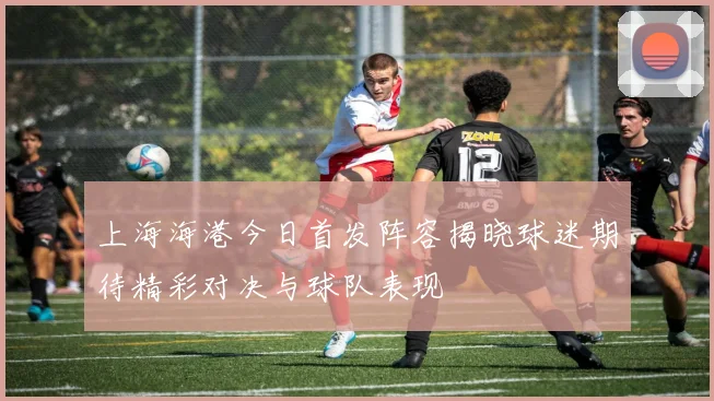 上海海港今日首发阵容揭晓球迷期待精彩对决与球队表现