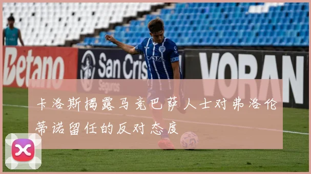 卡洛斯揭露马竞巴萨人士对弗洛伦蒂诺留任的反对态度