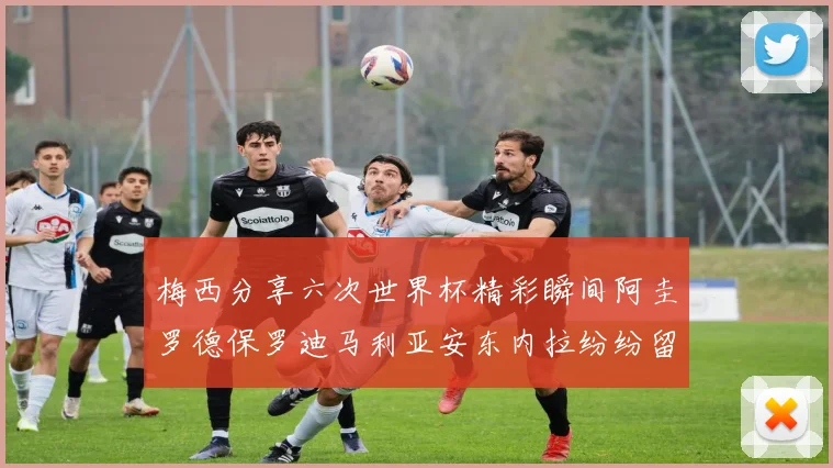 梅西分享六次世界杯精彩瞬间阿圭罗德保罗迪马利亚安东内拉纷纷留言互动