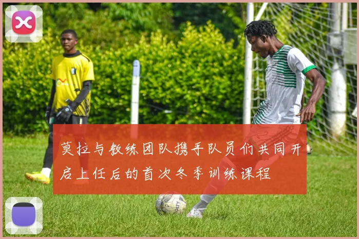 莫拉与教练团队携手队员们共同开启上任后的首次冬季训练课程