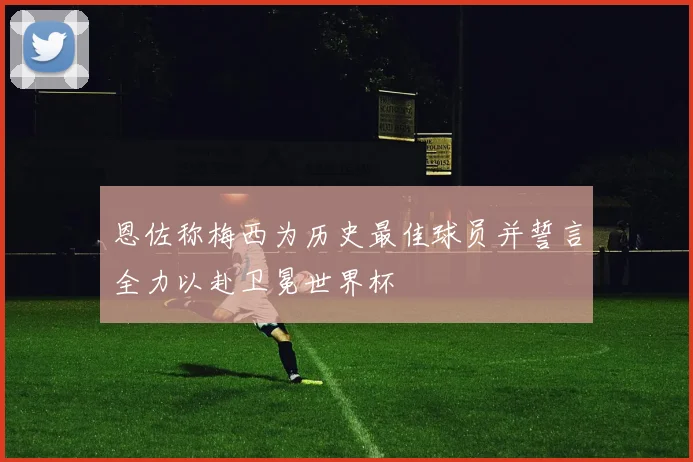恩佐称梅西为历史最佳球员并誓言全力以赴卫冕世界杯