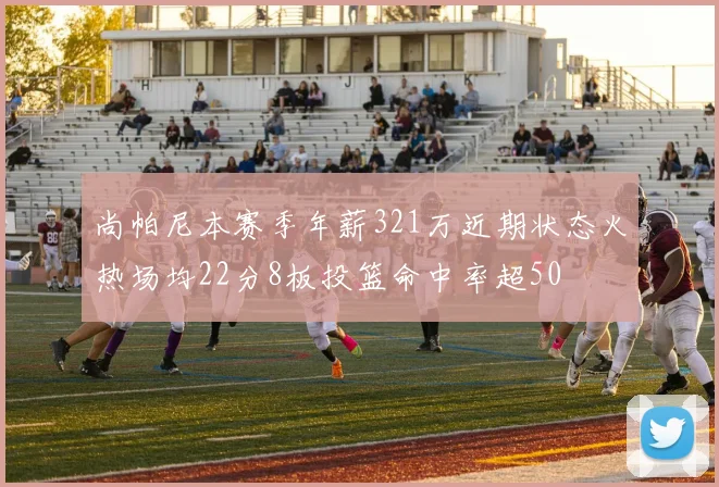 尚帕尼本赛季年薪321万近期状态火热场均22分8板投篮命中率超50