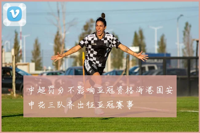 中超罚分不影响亚冠资格海港国安申花三队齐出征亚冠赛事