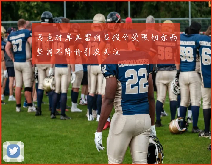 马竞对库库雷利亚报价受限切尔西坚持不降价引发关注